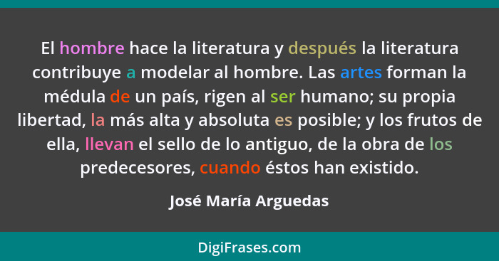 El hombre hace la literatura y después la literatura contribuye a modelar al hombre. Las artes forman la médula de un país, rige... - José María Arguedas