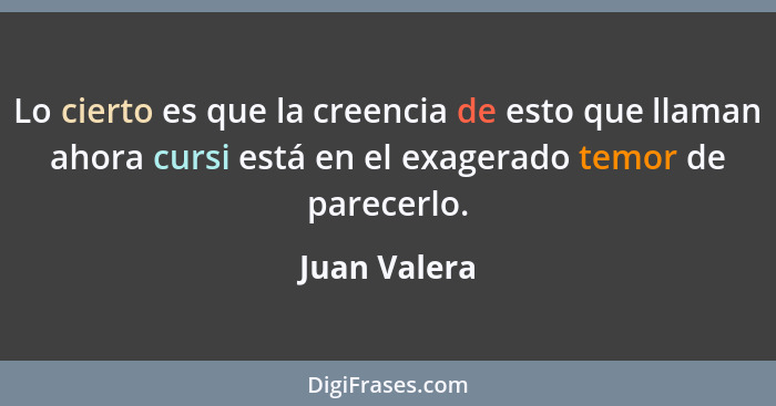 Lo cierto es que la creencia de esto que llaman ahora cursi está en el exagerado temor de parecerlo.... - Juan Valera