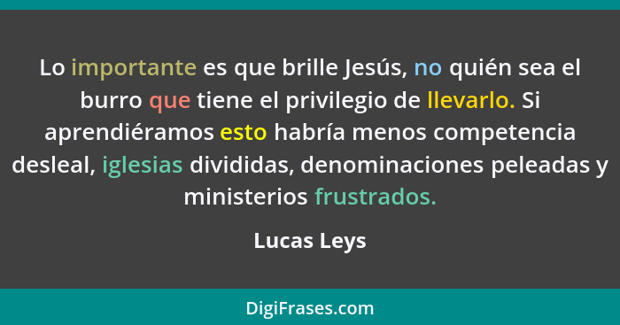 Lo importante es que brille Jesús, no quién sea el burro que tiene el privilegio de llevarlo. Si aprendiéramos esto habría menos competen... - Lucas Leys