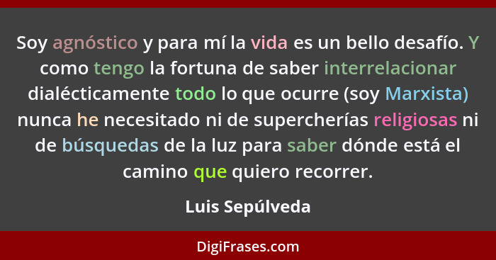 Soy agnóstico y para mí la vida es un bello desafío. Y como tengo la fortuna de saber interrelacionar dialécticamente todo lo que ocu... - Luis Sepúlveda