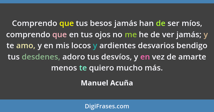 Comprendo que tus besos jamás han de ser míos, comprendo que en tus ojos no me he de ver jamás; y te amo, y en mis locos y ardientes de... - Manuel Acuña