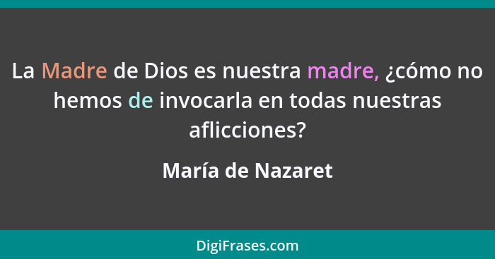 La Madre de Dios es nuestra madre, ¿cómo no hemos de invocarla en todas nuestras aflicciones?... - María de Nazaret