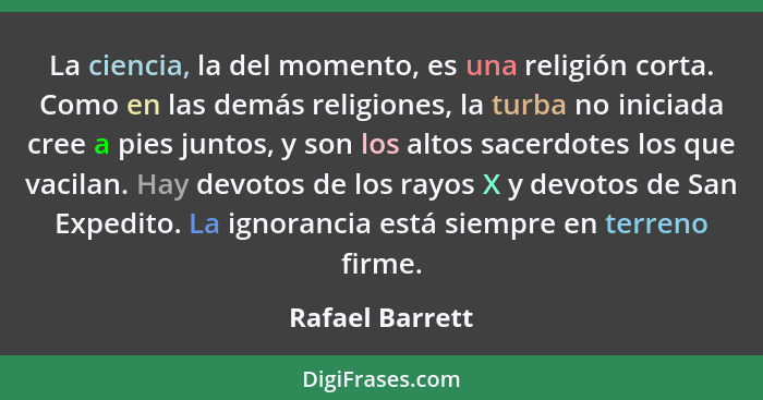 La ciencia, la del momento, es una religión corta. Como en las demás religiones, la turba no iniciada cree a pies juntos, y son los a... - Rafael Barrett