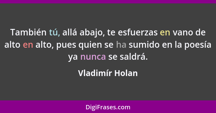 También tú, allá abajo, te esfuerzas en vano de alto en alto, pues quien se ha sumido en la poesía ya nunca se saldrá.... - Vladimír Holan