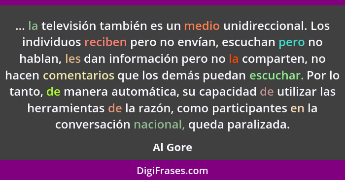 ... la televisión también es un medio unidireccional. Los individuos reciben pero no envían, escuchan pero no hablan, les dan información pe... - Al Gore