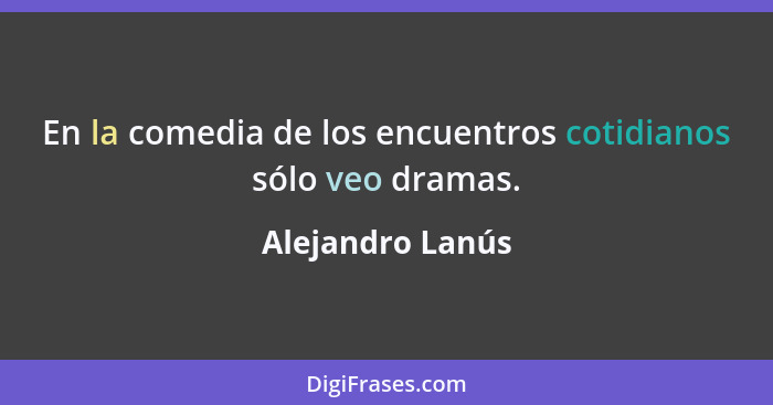En la comedia de los encuentros cotidianos sólo veo dramas.... - Alejandro Lanús