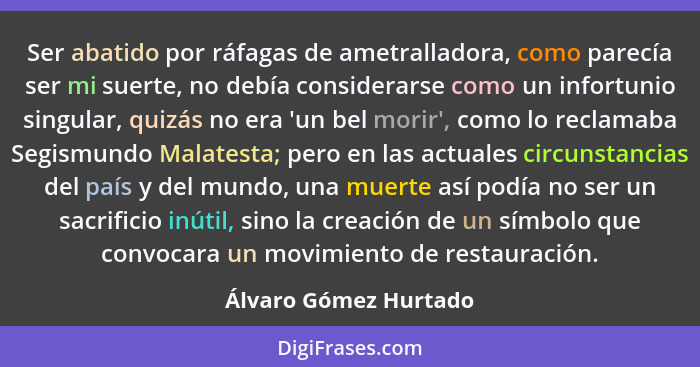 Ser abatido por ráfagas de ametralladora, como parecía ser mi suerte, no debía considerarse como un infortunio singular, quizás... - Álvaro Gómez Hurtado