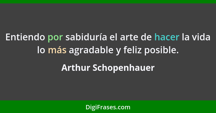 Entiendo por sabiduría el arte de hacer la vida lo más agradable y feliz posible.... - Arthur Schopenhauer