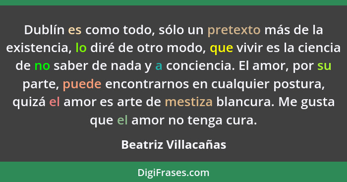 Dublín es como todo, sólo un pretexto más de la existencia, lo diré de otro modo, que vivir es la ciencia de no saber de nada y a... - Beatriz Villacañas