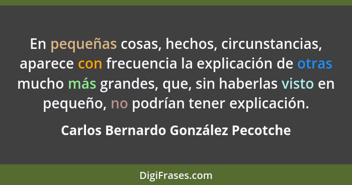 En pequeñas cosas, hechos, circunstancias, aparece con frecuencia la explicación de otras mucho más grandes, que,... - Carlos Bernardo González Pecotche
