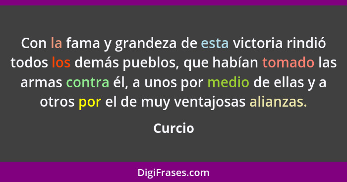 Con la fama y grandeza de esta victoria rindió todos los demás pueblos, que habían tomado las armas contra él, a unos por medio de ellas y a... - Curcio