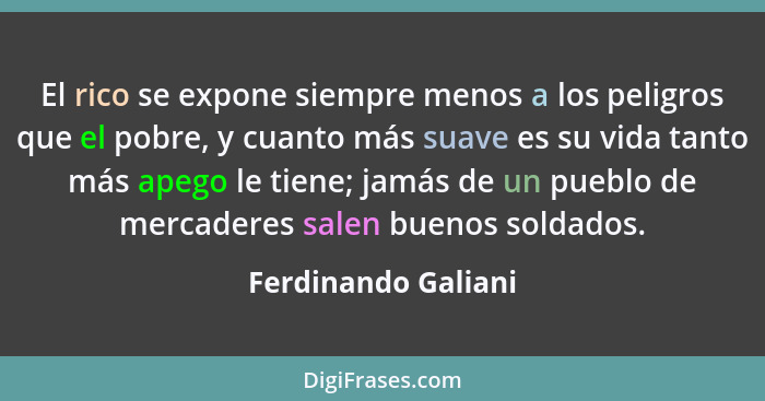 El rico se expone siempre menos a los peligros que el pobre, y cuanto más suave es su vida tanto más apego le tiene; jamás de un... - Ferdinando Galiani