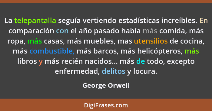 La telepantalla seguía vertiendo estadísticas increíbles. En comparación con el año pasado había más comida, más ropa, más casas, más... - George Orwell