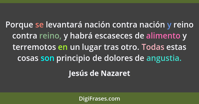 Porque se levantará nación contra nación y reino contra reino, y habrá escaseces de alimento y terremotos en un lugar tras otro. To... - Jesús de Nazaret