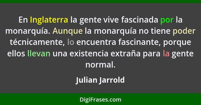 En Inglaterra la gente vive fascinada por la monarquía. Aunque la monarquía no tiene poder técnicamente, lo encuentra fascinante, por... - Julian Jarrold