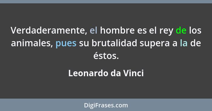 Verdaderamente, el hombre es el rey de los animales, pues su brutalidad supera a la de éstos.... - Leonardo da Vinci