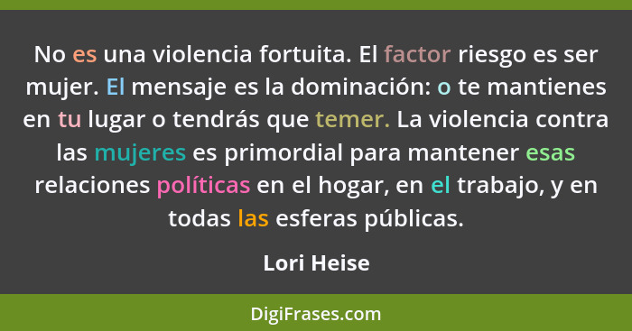 No es una violencia fortuita. El factor riesgo es ser mujer. El mensaje es la dominación: o te mantienes en tu lugar o tendrás que temer.... - Lori Heise