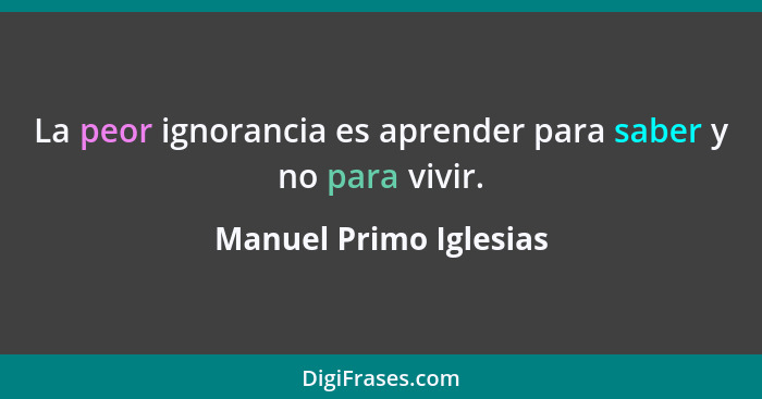 La peor ignorancia es aprender para saber y no para vivir.... - Manuel Primo Iglesias