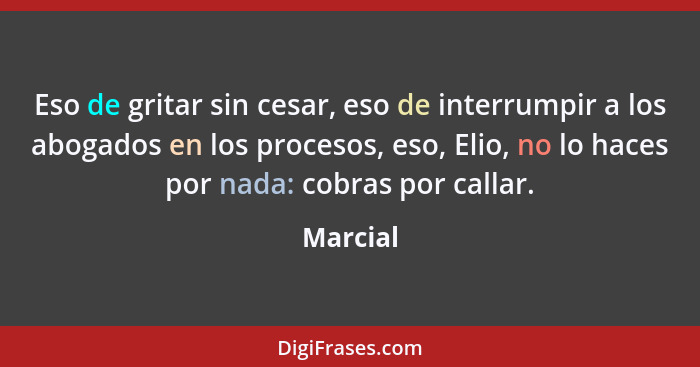 Eso de gritar sin cesar, eso de interrumpir a los abogados en los procesos, eso, Elio, no lo haces por nada: cobras por callar.... - Marcial