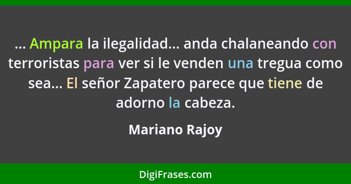 ... Ampara la ilegalidad... anda chalaneando con terroristas para ver si le venden una tregua como sea... El señor Zapatero parece que... - Mariano Rajoy