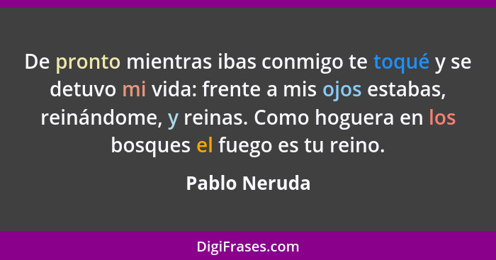 De pronto mientras ibas conmigo te toqué y se detuvo mi vida: frente a mis ojos estabas, reinándome, y reinas. Como hoguera en los bosq... - Pablo Neruda