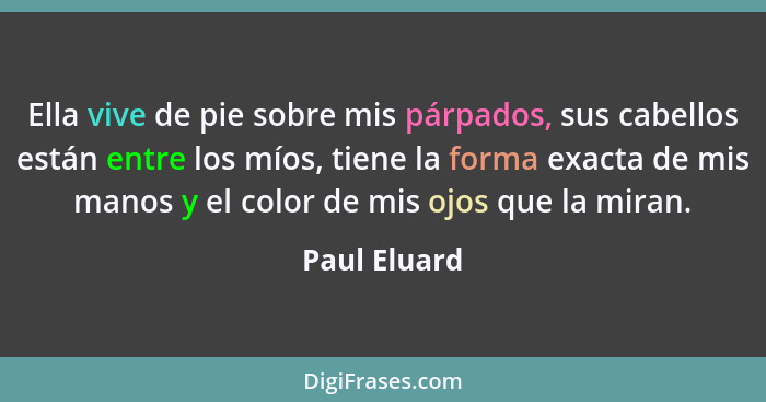 Ella vive de pie sobre mis párpados, sus cabellos están entre los míos, tiene la forma exacta de mis manos y el color de mis ojos que la... - Paul Eluard