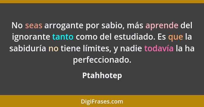 No seas arrogante por sabio, más aprende del ignorante tanto como del estudiado. Es que la sabiduría no tiene límites, y nadie todavía la... - Ptahhotep