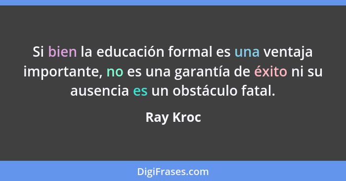 Si bien la educación formal es una ventaja importante, no es una garantía de éxito ni su ausencia es un obstáculo fatal.... - Ray Kroc