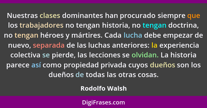 Nuestras clases dominantes han procurado siempre que los trabajadores no tengan historia, no tengan doctrina, no tengan héroes y márti... - Rodolfo Walsh