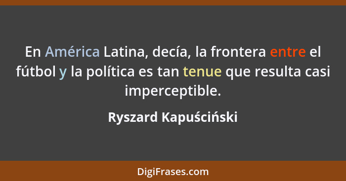 En América Latina, decía, la frontera entre el fútbol y la política es tan tenue que resulta casi imperceptible.... - Ryszard Kapuściński