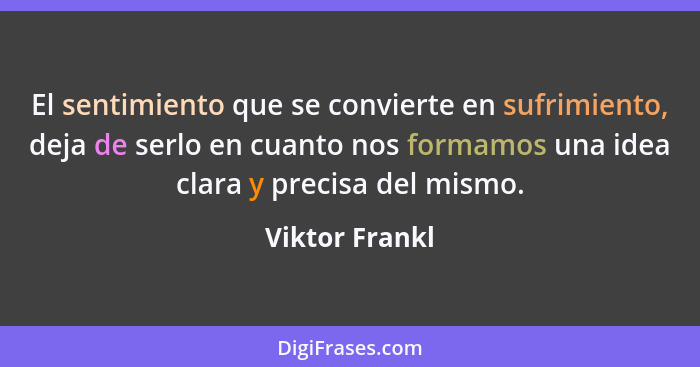 El sentimiento que se convierte en sufrimiento, deja de serlo en cuanto nos formamos una idea clara y precisa del mismo.... - Viktor Frankl