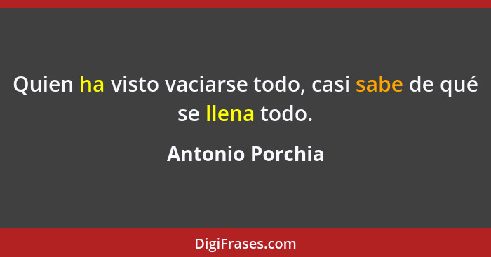 Quien ha visto vaciarse todo, casi sabe de qué se llena todo.... - Antonio Porchia