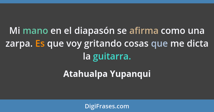 Mi mano en el diapasón se afirma como una zarpa. Es que voy gritando cosas que me dicta la guitarra.... - Atahualpa Yupanqui