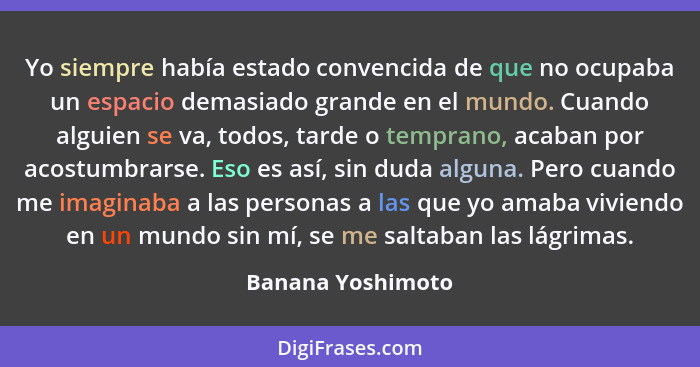 Yo siempre había estado convencida de que no ocupaba un espacio demasiado grande en el mundo. Cuando alguien se va, todos, tarde o... - Banana Yoshimoto