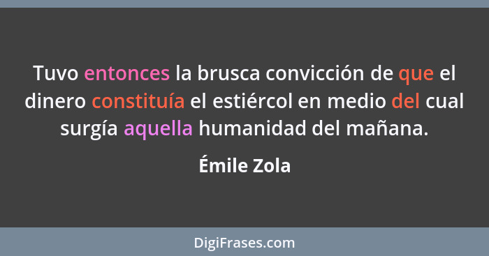 Tuvo entonces la brusca convicción de que el dinero constituía el estiércol en medio del cual surgía aquella humanidad del mañana.... - Émile Zola