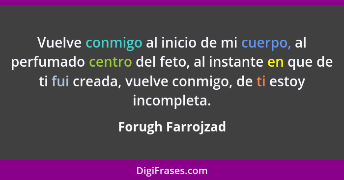 Vuelve conmigo al inicio de mi cuerpo, al perfumado centro del feto, al instante en que de ti fui creada, vuelve conmigo, de ti est... - Forugh Farrojzad