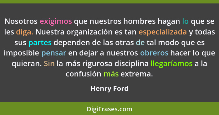 Nosotros exigimos que nuestros hombres hagan lo que se les diga. Nuestra organización es tan especializada y todas sus partes dependen de... - Henry Ford