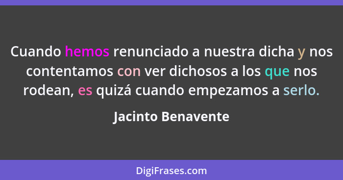 Cuando hemos renunciado a nuestra dicha y nos contentamos con ver dichosos a los que nos rodean, es quizá cuando empezamos a serlo... - Jacinto Benavente