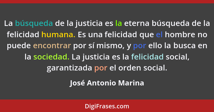 La búsqueda de la justicia es la eterna búsqueda de la felicidad humana. Es una felicidad que el hombre no puede encontrar por s... - José Antonio Marina