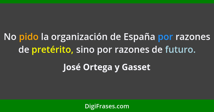 No pido la organización de España por razones de pretérito, sino por razones de futuro.... - José Ortega y Gasset