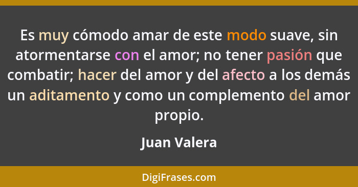 Es muy cómodo amar de este modo suave, sin atormentarse con el amor; no tener pasión que combatir; hacer del amor y del afecto a los dem... - Juan Valera