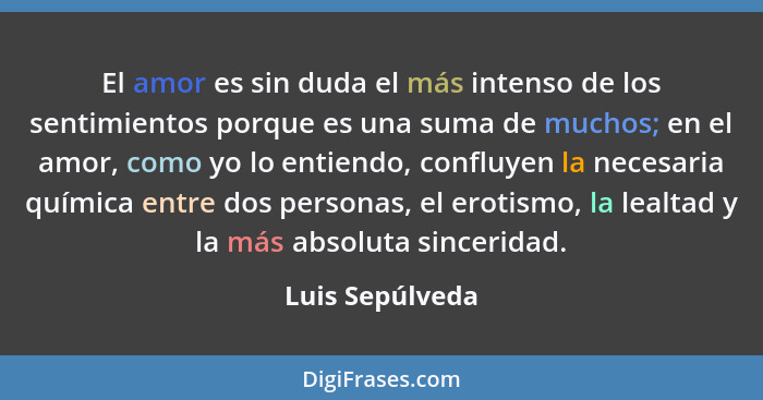 El amor es sin duda el más intenso de los sentimientos porque es una suma de muchos; en el amor, como yo lo entiendo, confluyen la ne... - Luis Sepúlveda