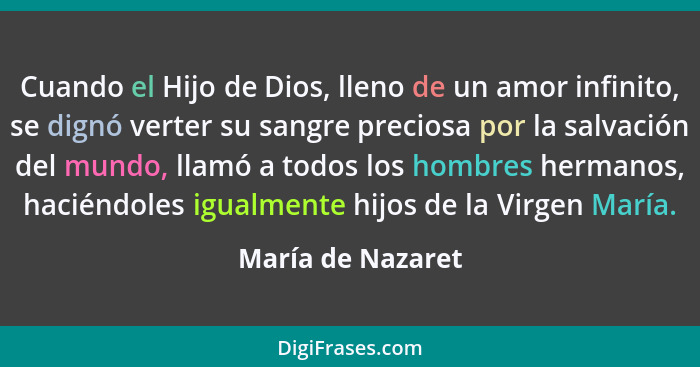 Cuando el Hijo de Dios, lleno de un amor infinito, se dignó verter su sangre preciosa por la salvación del mundo, llamó a todos los... - María de Nazaret