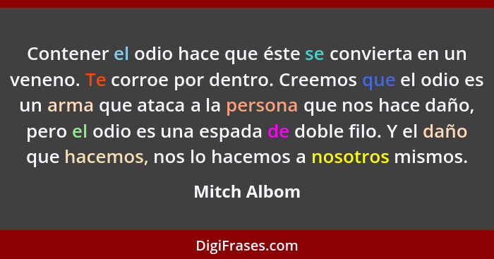 Contener el odio hace que éste se convierta en un veneno. Te corroe por dentro. Creemos que el odio es un arma que ataca a la persona qu... - Mitch Albom