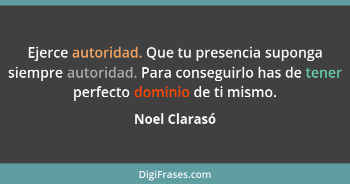 Ejerce autoridad. Que tu presencia suponga siempre autoridad. Para conseguirlo has de tener perfecto dominio de ti mismo.... - Noel Clarasó