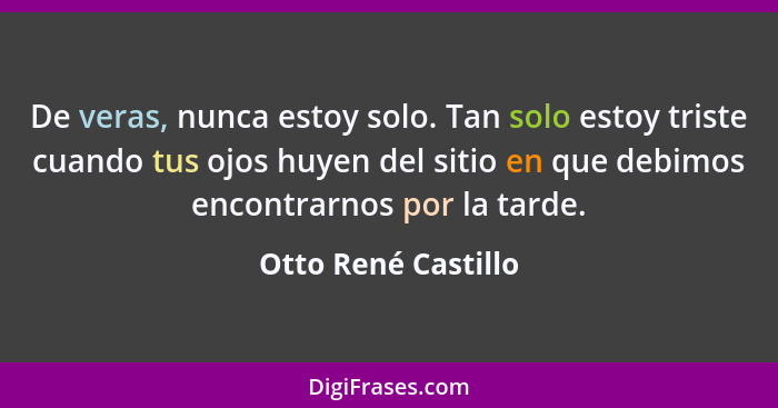 De veras, nunca estoy solo. Tan solo estoy triste cuando tus ojos huyen del sitio en que debimos encontrarnos por la tarde.... - Otto René Castillo