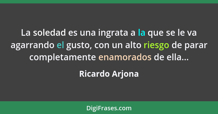 La soledad es una ingrata a la que se le va agarrando el gusto, con un alto riesgo de parar completamente enamorados de ella...... - Ricardo Arjona