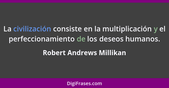 La civilización consiste en la multiplicación y el perfeccionamiento de los deseos humanos.... - Robert Andrews Millikan
