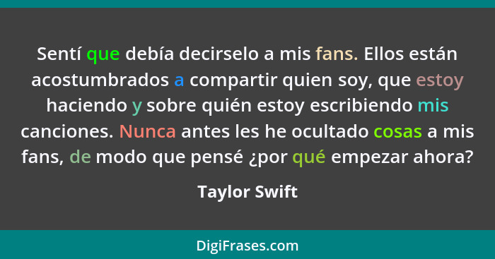 Sentí que debía decirselo a mis fans. Ellos están acostumbrados a compartir quien soy, que estoy haciendo y sobre quién estoy escribien... - Taylor Swift