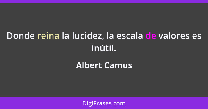 Donde reina la lucidez, la escala de valores es inútil.... - Albert Camus